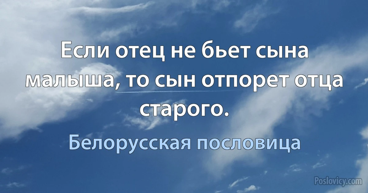 Если отец не бьет сына малыша, то сын отпорет отца старого. (Белорусская пословица)