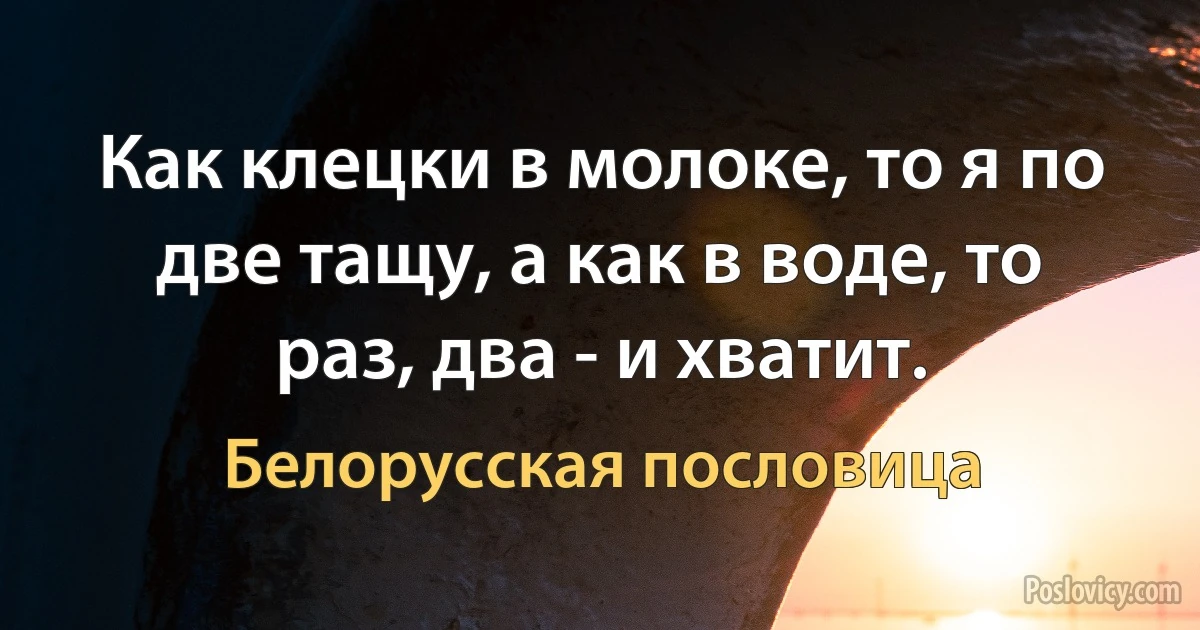 Как клецки в молоке, то я по две тащу, а как в воде, то раз, два - и хватит. (Белорусская пословица)