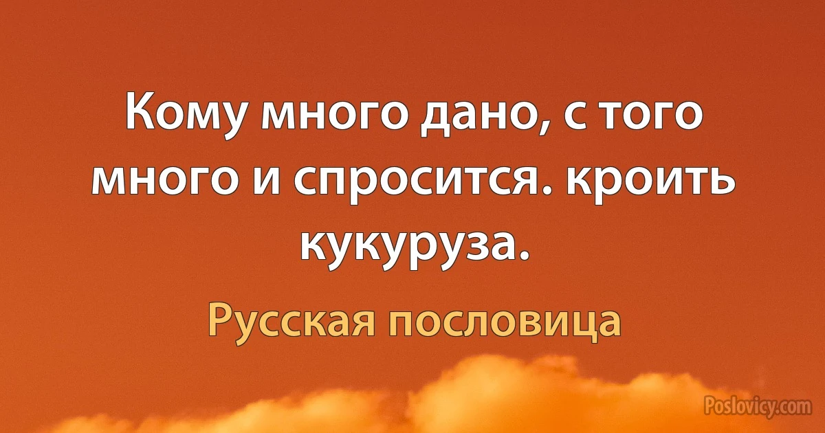 Кому много дано, с того много и спросится. кроить кукуруза. (Русская пословица)