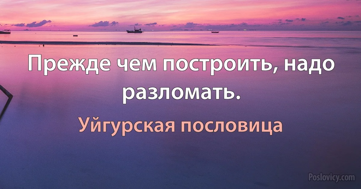 Прежде чем построить, надо разломать. (Уйгурская пословица)