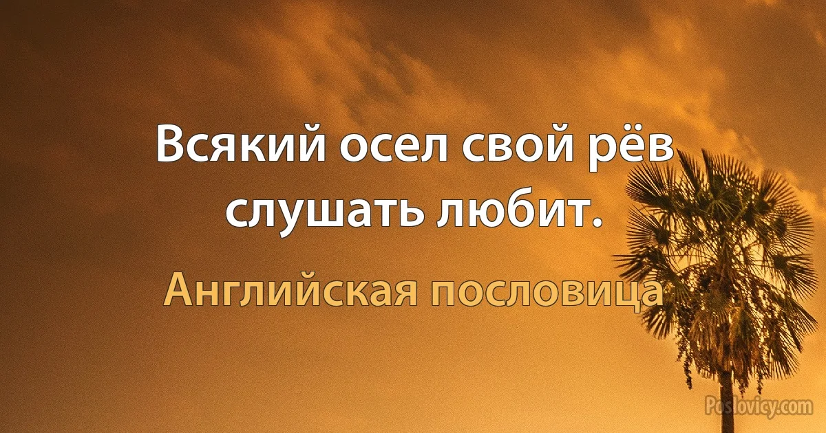 Всякий осел свой рёв слушать любит. (Английская пословица)