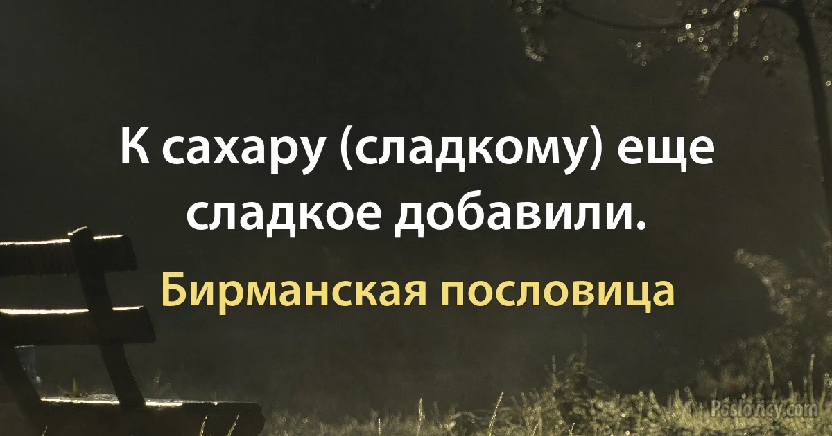 К сахару (сладкому) еще сладкое добавили. (Бирманская пословица)