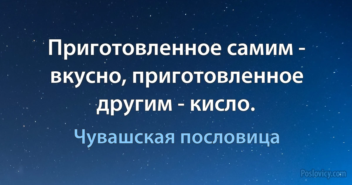 Приготовленное самим - вкусно, приготовленное другим - кисло. (Чувашская пословица)