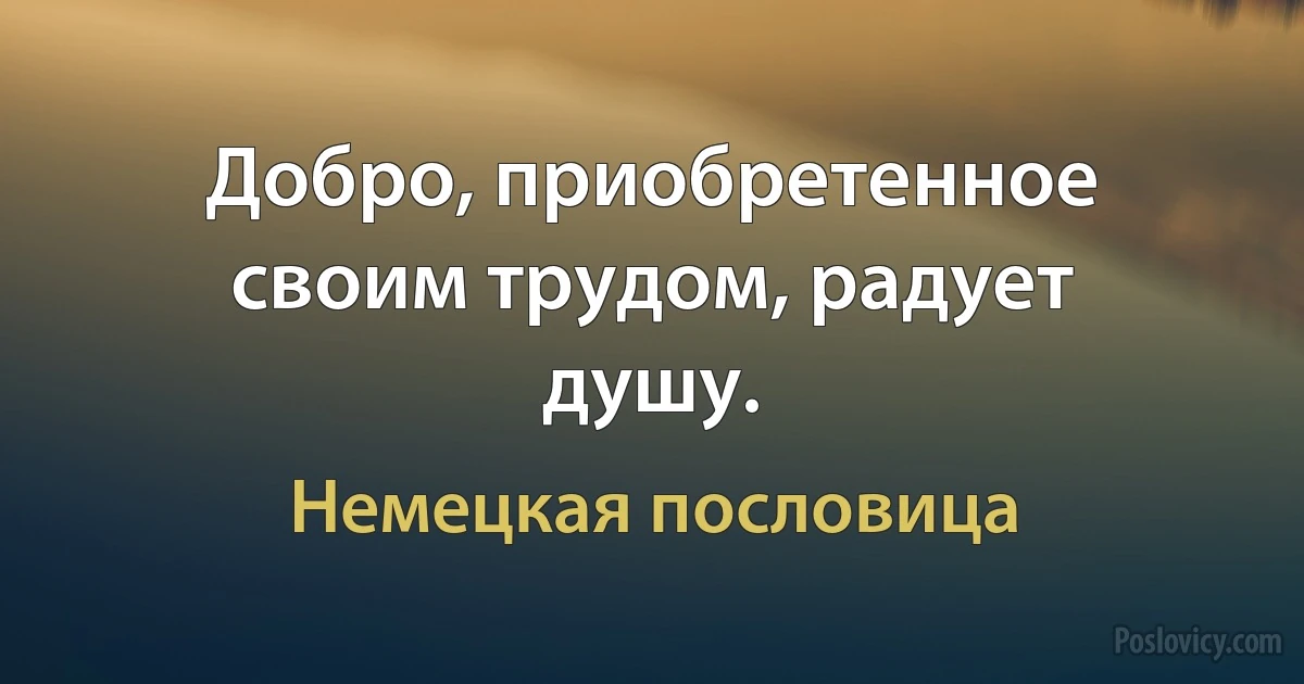 Добро, приобретенное своим трудом, радует душу. (Немецкая пословица)