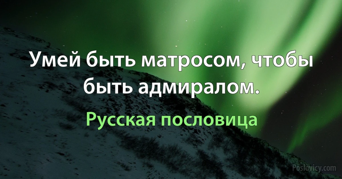 Умей быть матросом, чтобы быть адмиралом. (Русская пословица)