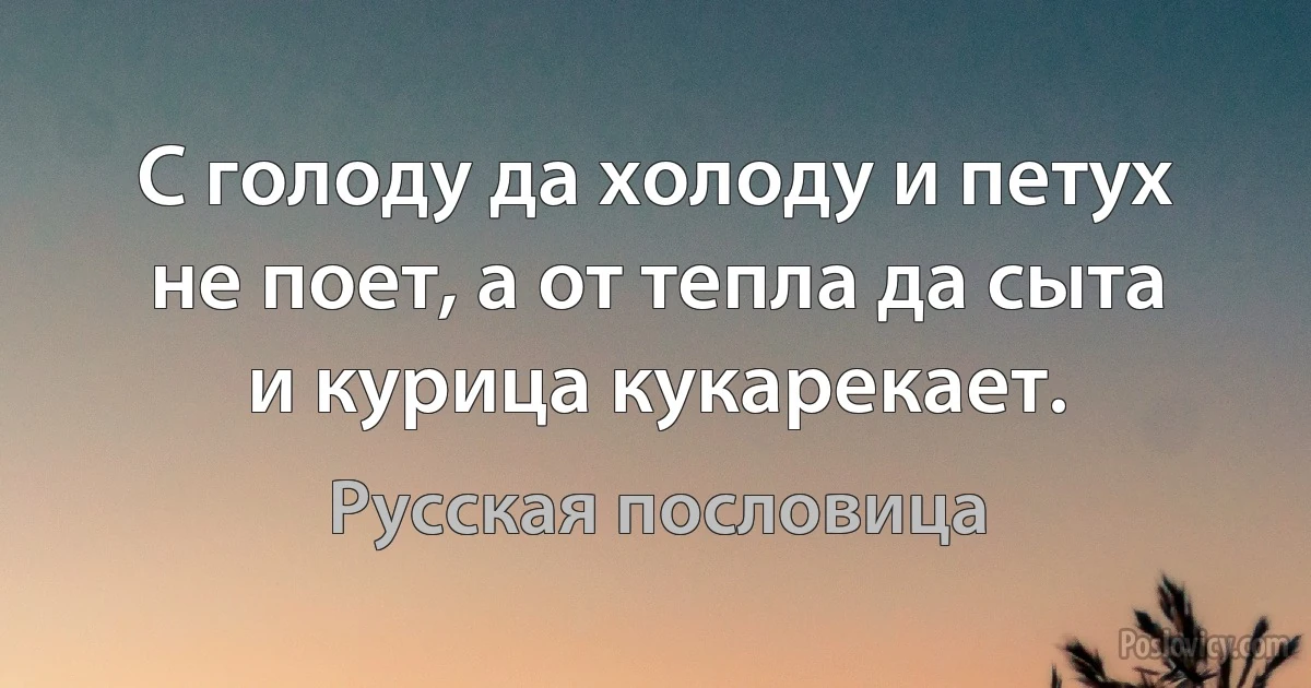 С голоду да холоду и петух не поет, а от тепла да сыта и курица кукарекает. (Русская пословица)