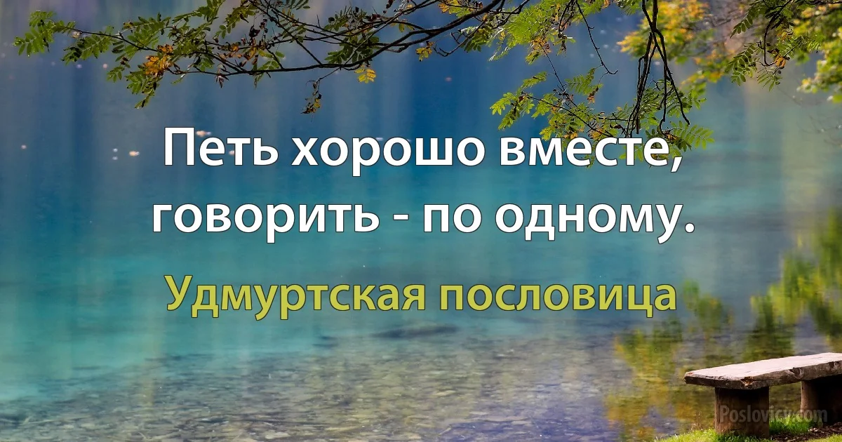 Петь хорошо вместе, говорить - по одному. (Удмуртская пословица)