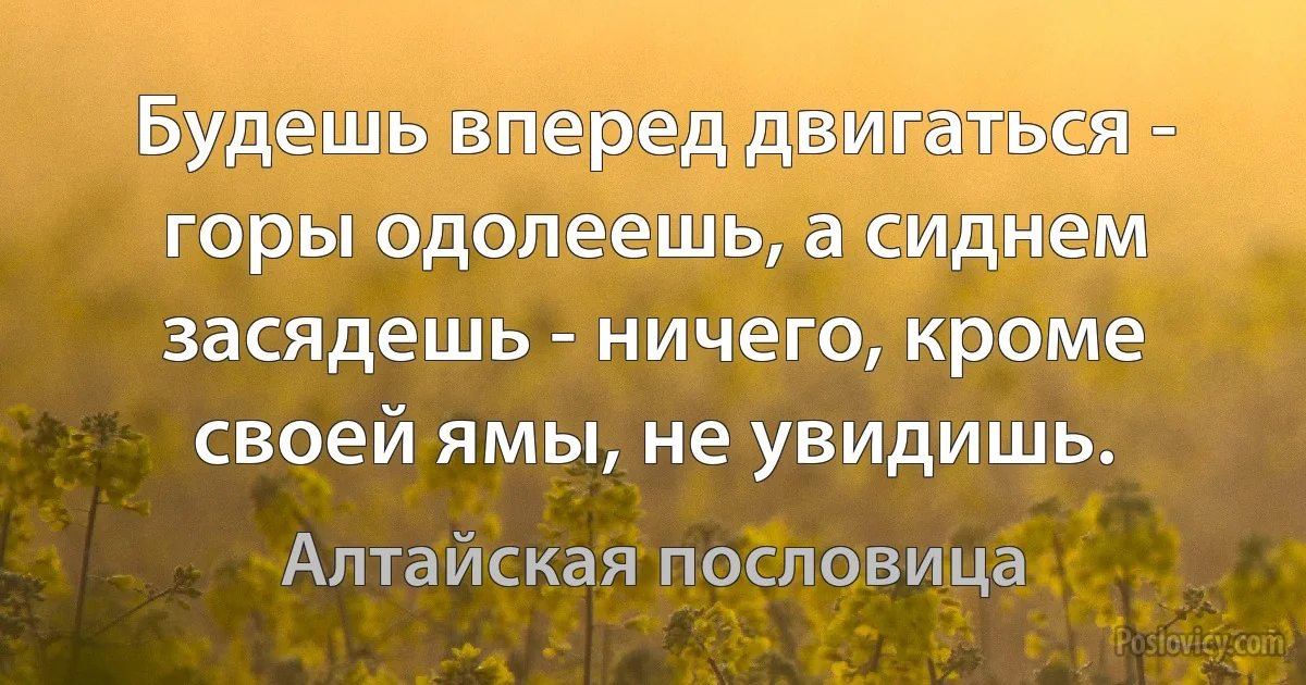 Будешь вперед двигаться - горы одолеешь, а сиднем засядешь - ничего, кроме своей ямы, не увидишь. (Алтайская пословица)