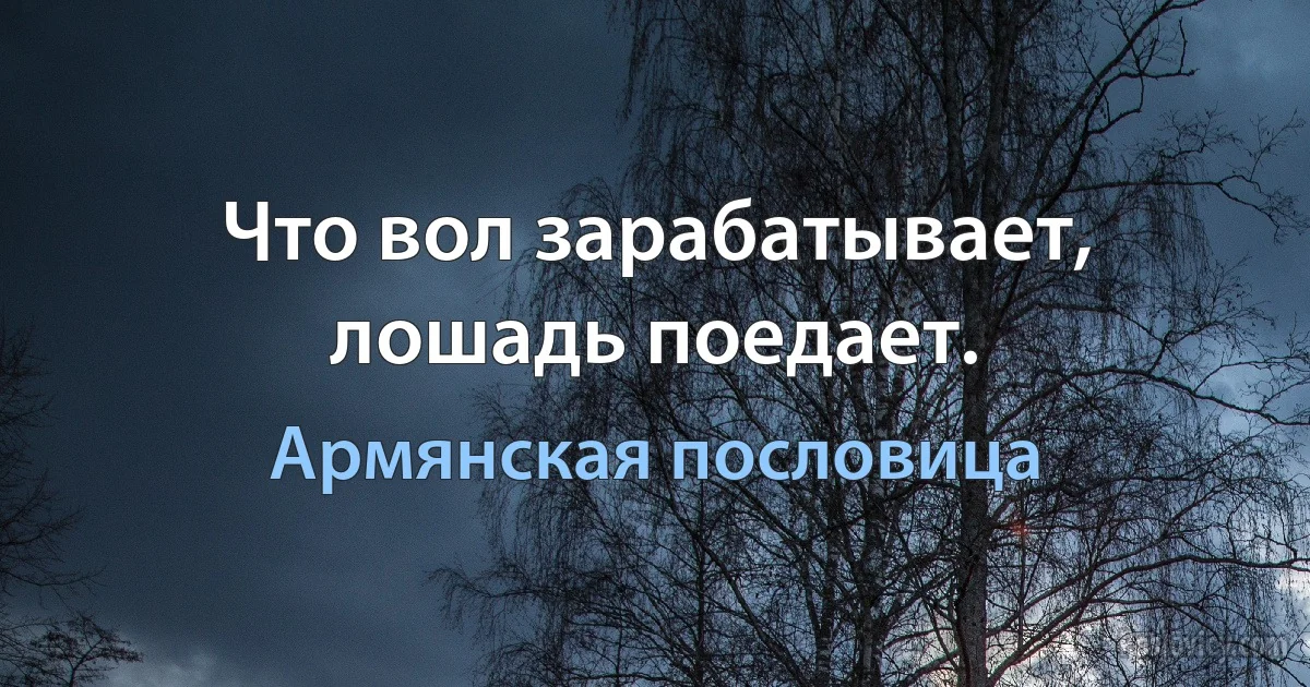 Что вол зарабатывает, лошадь поедает. (Армянская пословица)