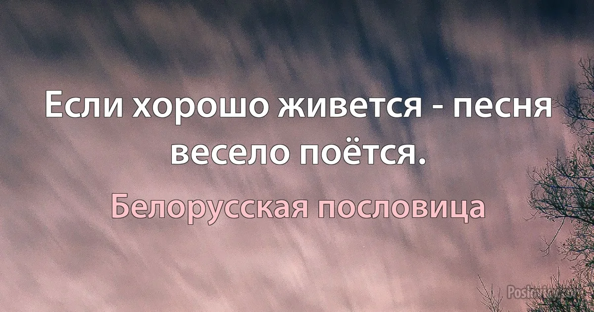 Если хорошо живется - песня весело поётся. (Белорусская пословица)