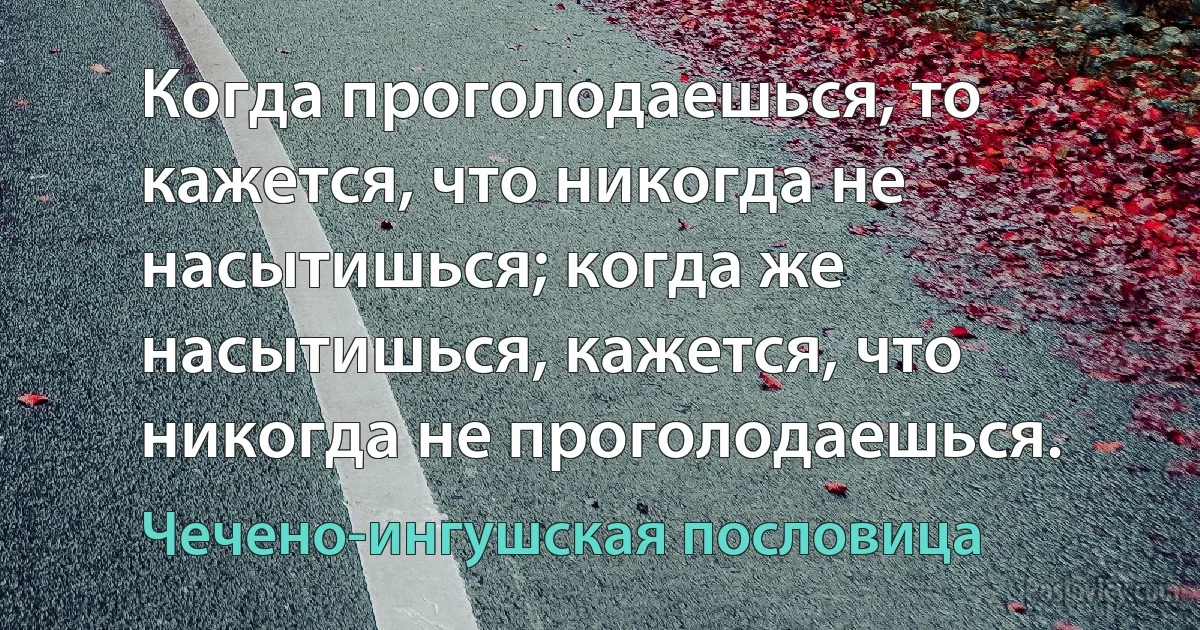 Когда проголодаешься, то кажется, что никогда не насытишься; когда же насытишься, кажется, что никогда не проголодаешься. (Чечено-ингушская пословица)