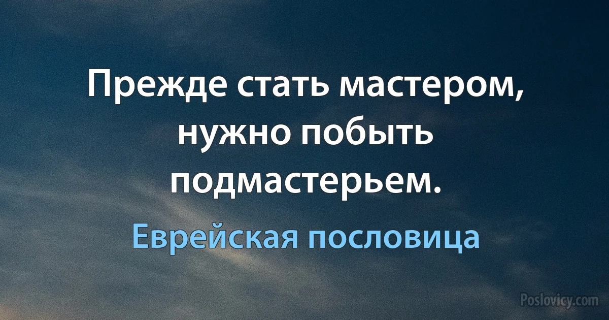 Прежде стать мастером, нужно побыть подмастерьем. (Еврейская пословица)