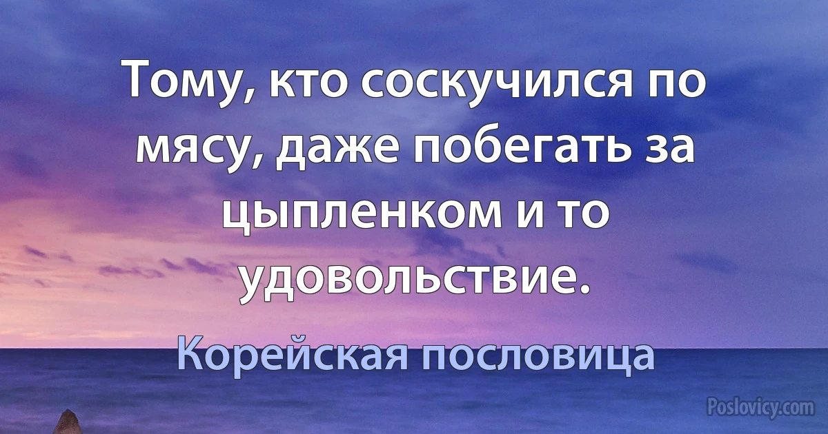 Тому, кто соскучился по мясу, даже побегать за цыпленком и то удовольствие. (Корейская пословица)