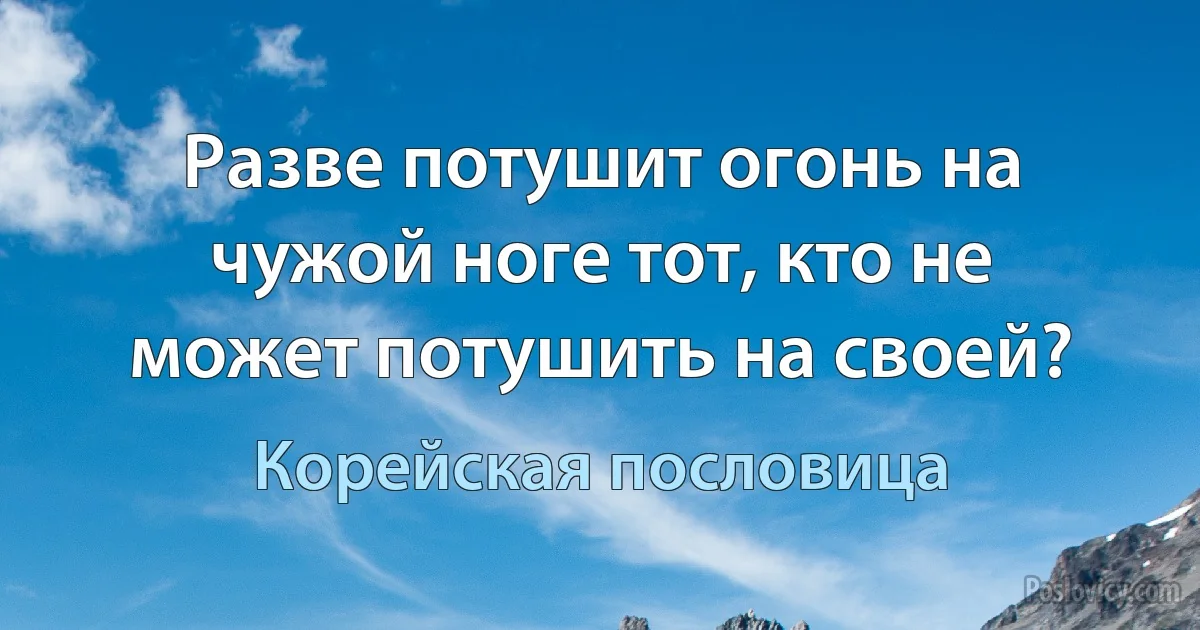 Разве потушит огонь на чужой ноге тот, кто не может потушить на своей? (Корейская пословица)