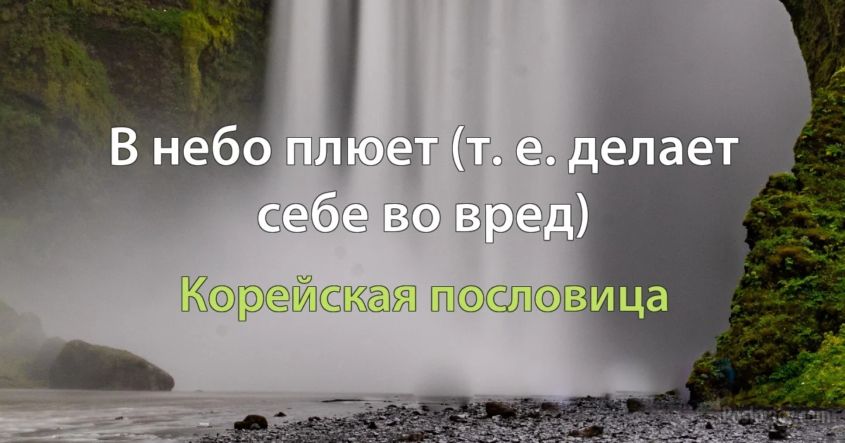 В небо плюет (т. е. делает себе во вред) (Корейская пословица)