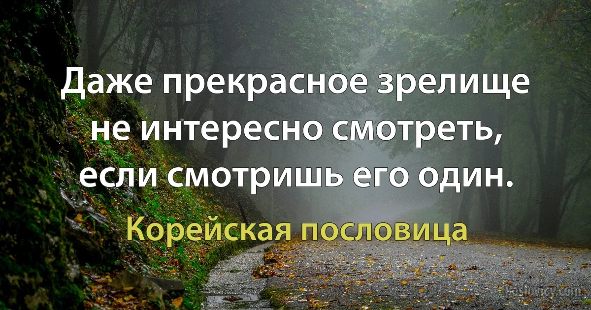 Даже прекрасное зрелище не интересно смотреть, если смотришь его один. (Корейская пословица)