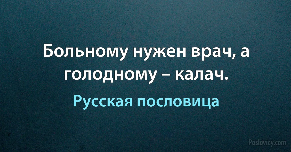 Больному нужен врач, а голодному – калач. (Русская пословица)