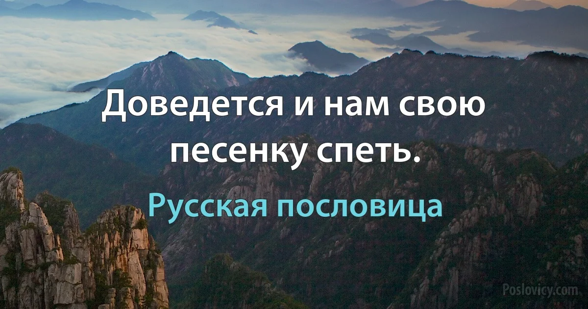 Доведется и нам свою песенку спеть. (Русская пословица)