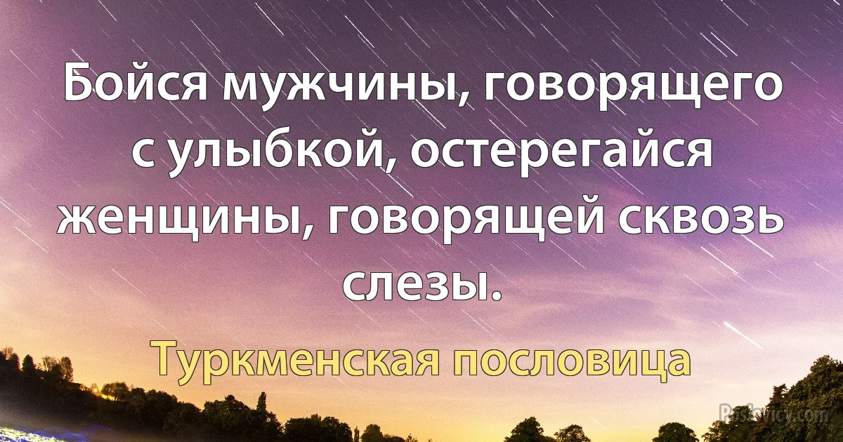 Бойся мужчины, говорящего с улыбкой, остерегайся женщины, говорящей сквозь слезы. (Туркменская пословица)