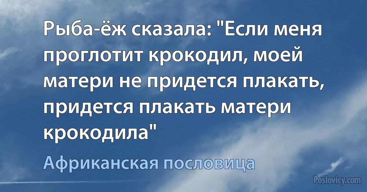 Рыба-ёж сказала: "Если меня проглотит крокодил, моей матери не придется плакать, придется плакать матери крокодила" (Африканская пословица)