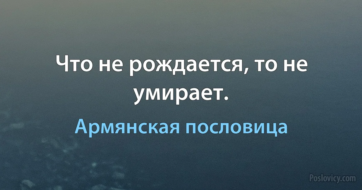 Что не рождается, то не умирает. (Армянская пословица)