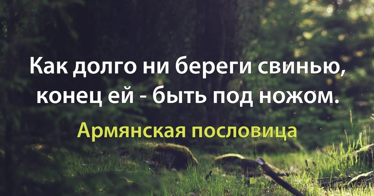 Как долго ни береги свинью, конец ей - быть под ножом. (Армянская пословица)