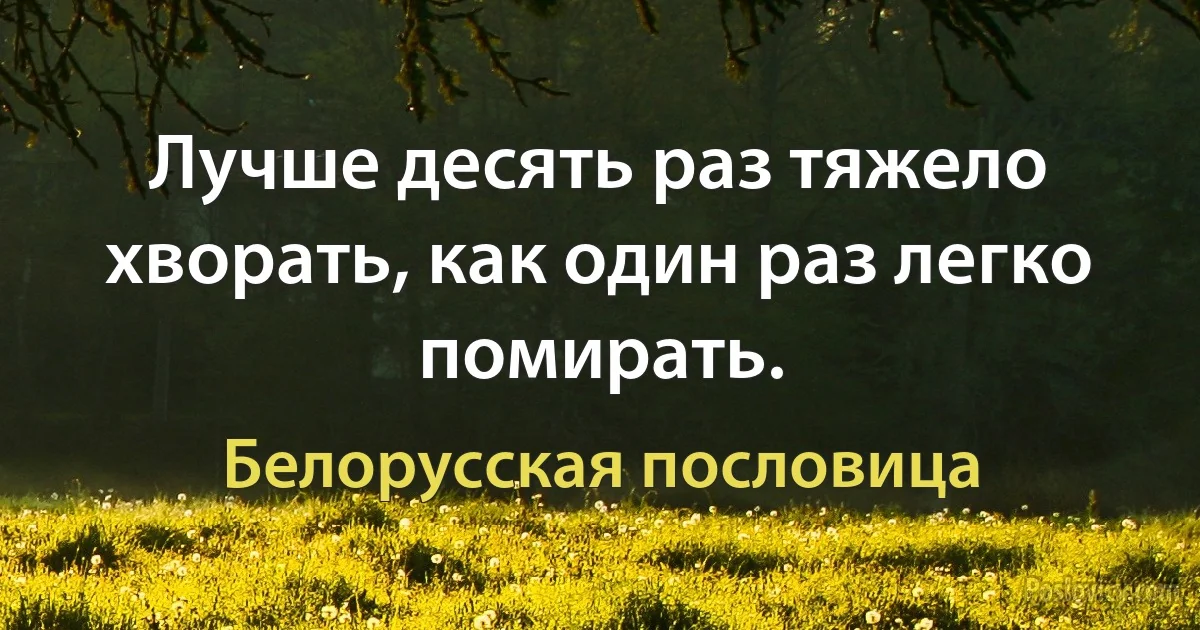 Лучше десять раз тяжело хворать, как один раз легко помирать. (Белорусская пословица)