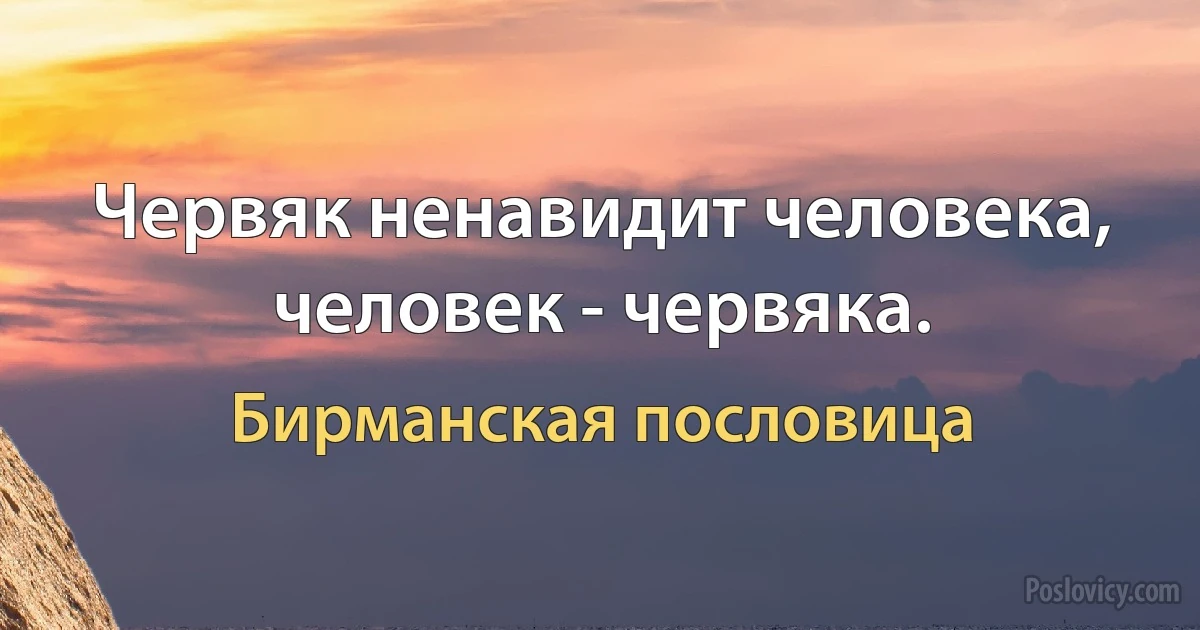 Червяк ненавидит человека, человек - червяка. (Бирманская пословица)