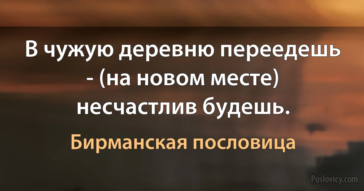 В чужую деревню переедешь - (на новом месте) несчастлив будешь. (Бирманская пословица)