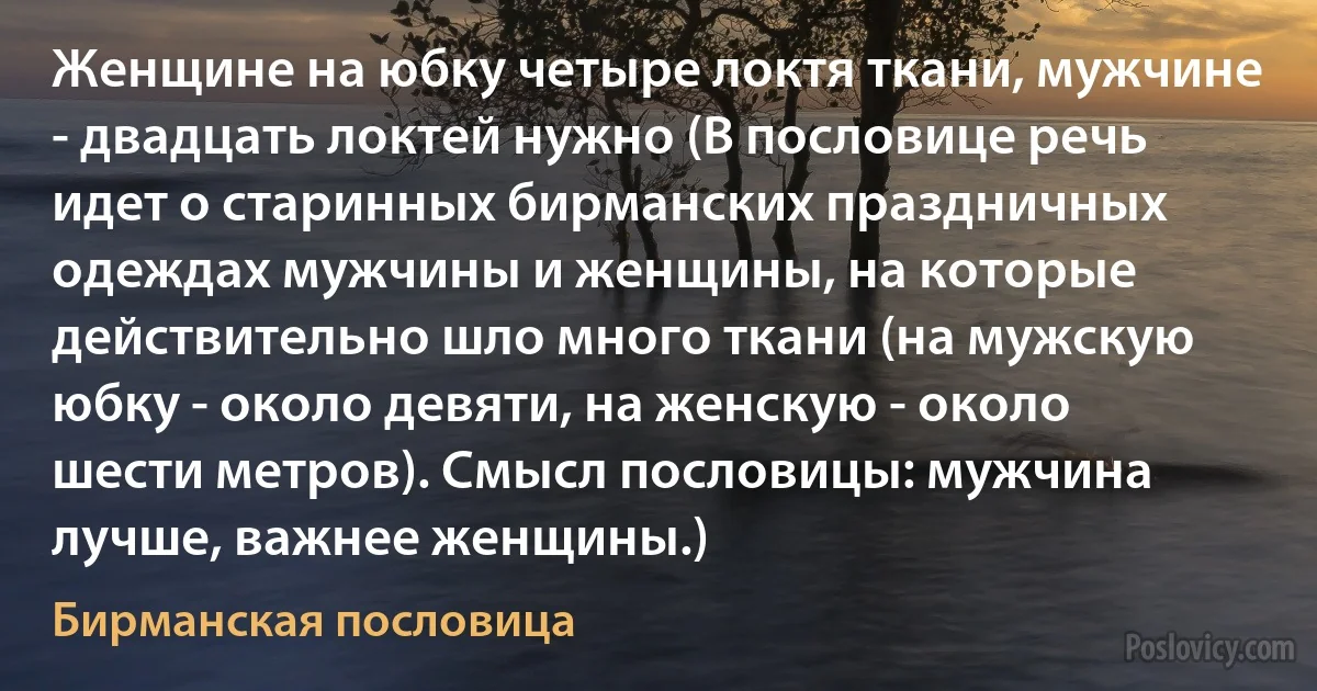 Женщине на юбку четыре локтя ткани, мужчине - двадцать локтей нужно (В пословице речь идет о старинных бирманских праздничных одеждах мужчины и женщины, на которые действительно шло много ткани (на мужскую юбку - около девяти, на женскую - около шести метров). Смысл пословицы: мужчина лучше, важнее женщины.) (Бирманская пословица)