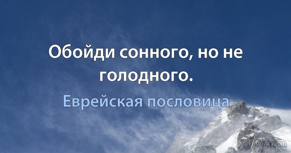 Обойди сонного, но не голодного. (Еврейская пословица)