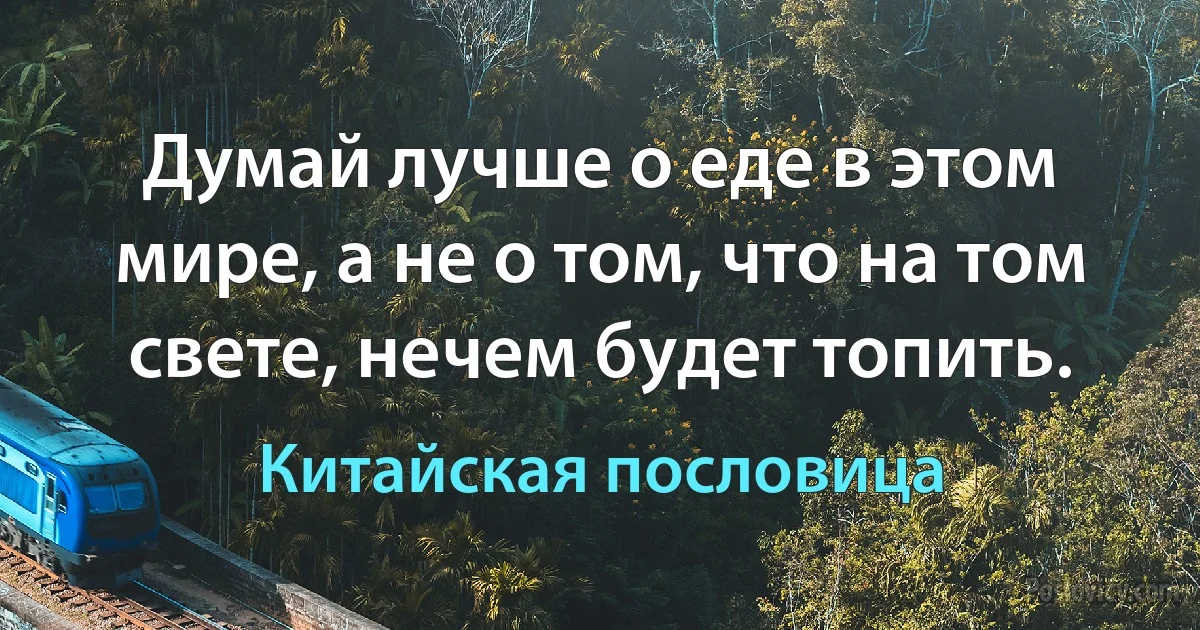 Думай лучше о еде в этом мире, а не о том, что на том свете, нечем будет топить. (Китайская пословица)