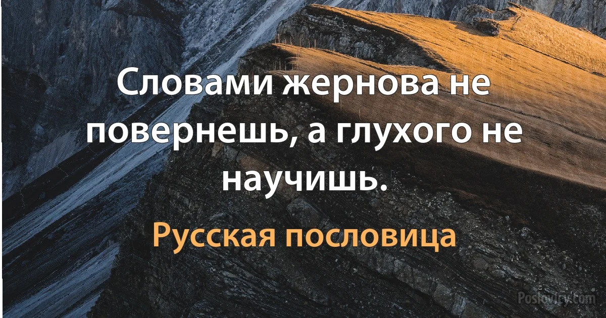 Словами жернова не повернешь, а глухого не научишь. (Русская пословица)