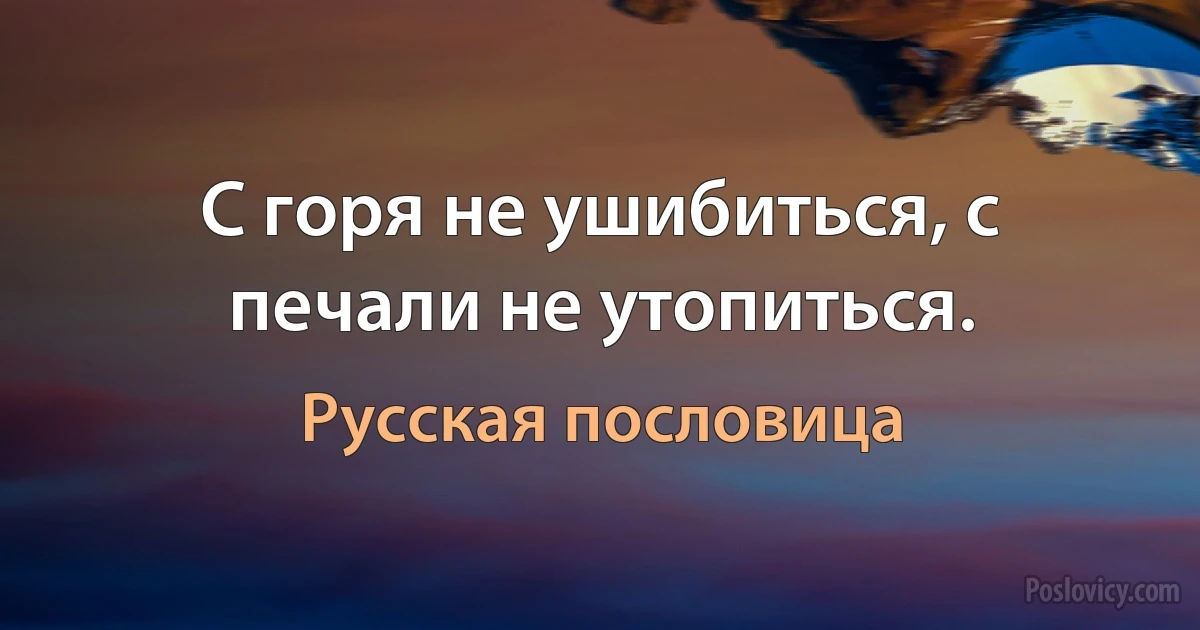 С горя не ушибиться, с печали не утопиться. (Русская пословица)