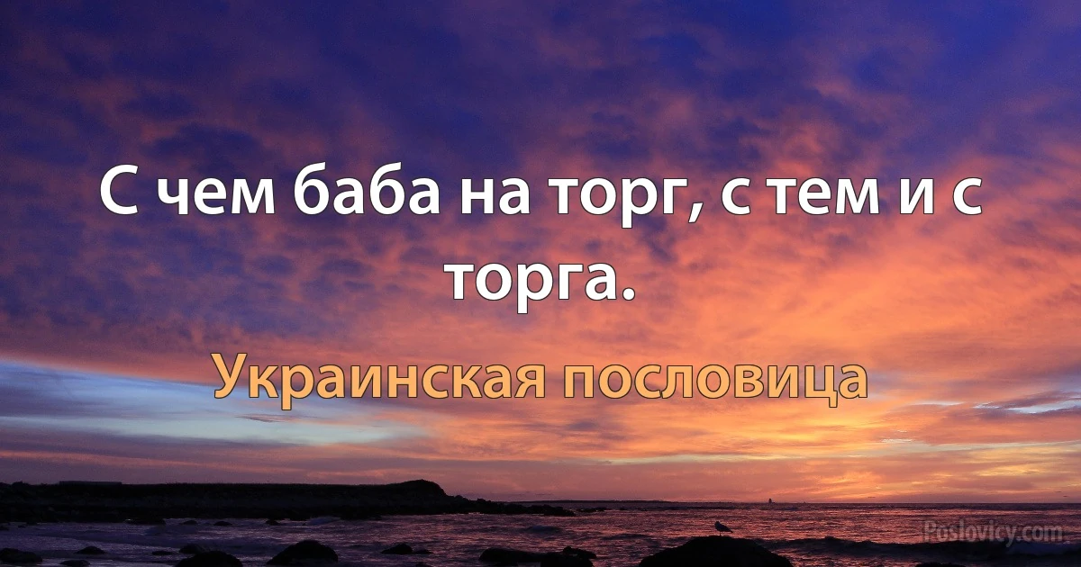 С чем баба на торг, с тем и с торга. (Украинская пословица)