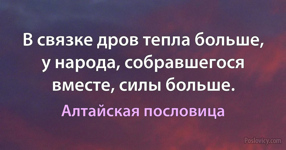 В связке дров тепла больше, у народа, собравшегося вместе, силы больше. (Алтайская пословица)