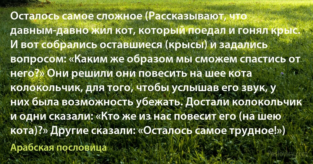 Осталось самое сложное (Рассказывают, что давным-давно жил кот, который поедал и гонял крыс. И вот собрались оставшиеся (крысы) и задались вопросом: «Каким же образом мы сможем спастись от него?» Они решили они повесить на шее кота колокольчик, для того, чтобы услышав его звук, у них была возможность убежать. Достали колокольчик и одни сказали: «Кто же из нас повесит его (на шею кота)?» Другие сказали: «Осталось самое трудное!») (Арабская пословица)