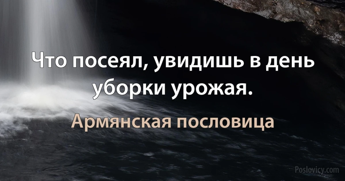 Что посеял, увидишь в день уборки урожая. (Армянская пословица)