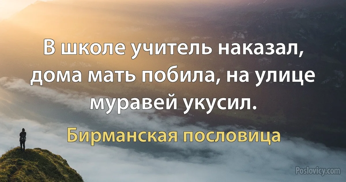 В школе учитель наказал, дома мать побила, на улице муравей укусил. (Бирманская пословица)