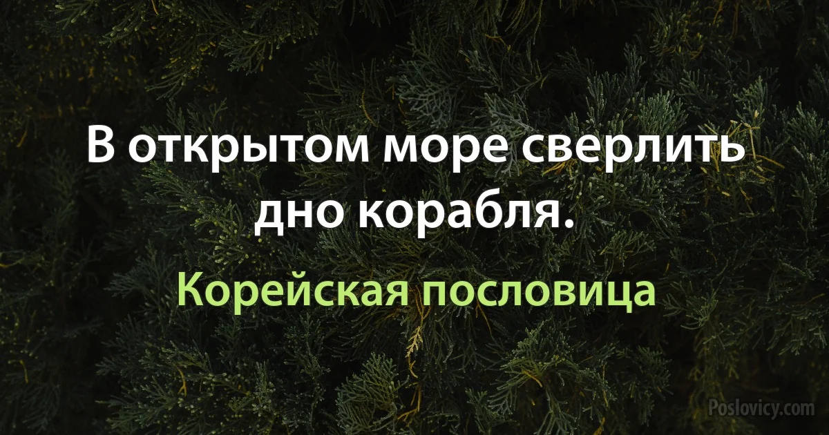 В открытом море сверлить дно корабля. (Корейская пословица)