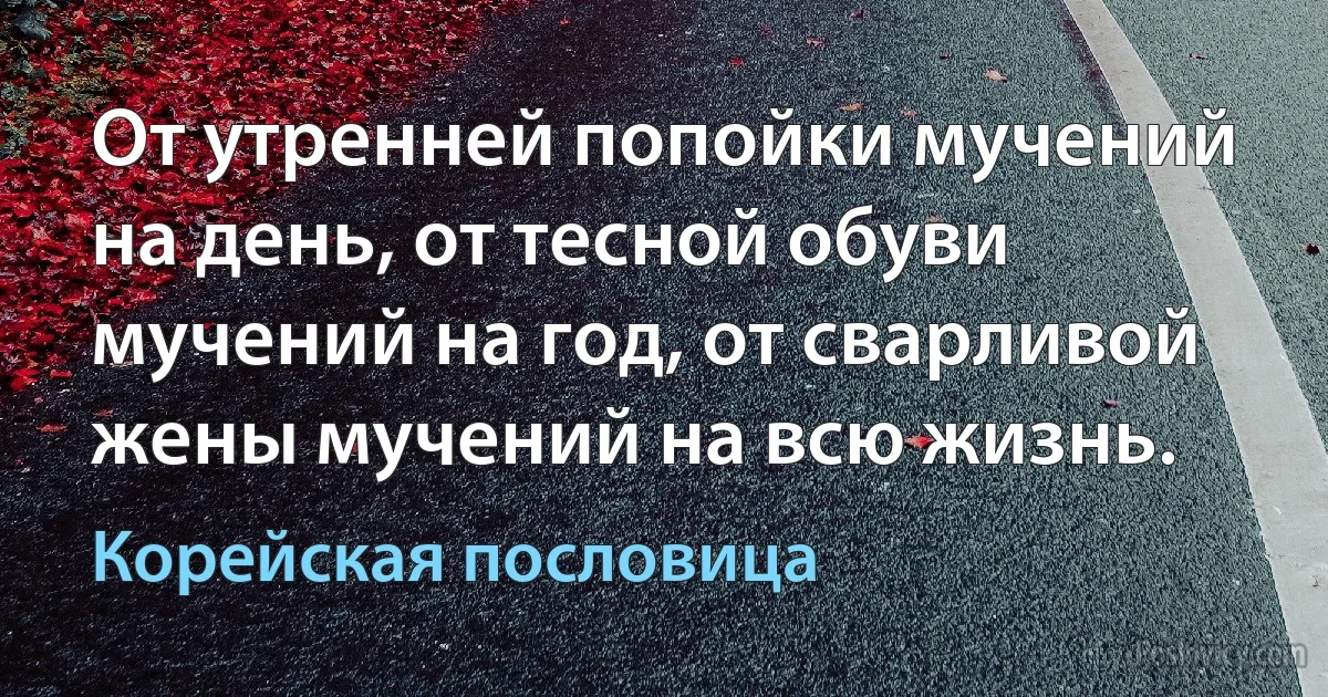 От утренней попойки мучений на день, от тесной обуви мучений на год, от сварливой жены мучений на всю жизнь. (Корейская пословица)