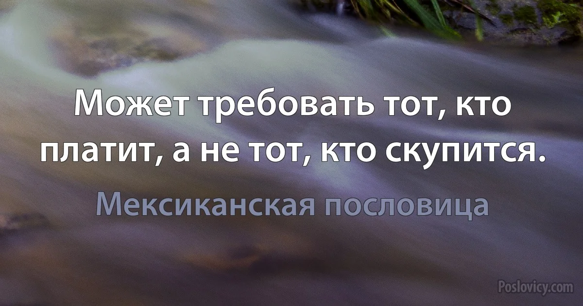 Может требовать тот, кто платит, а не тот, кто скупится. (Мексиканская пословица)