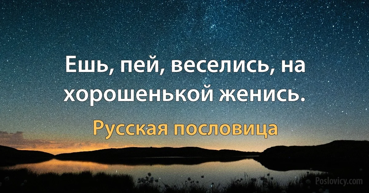 Ешь, пей, веселись, на хорошенькой женись. (Русская пословица)