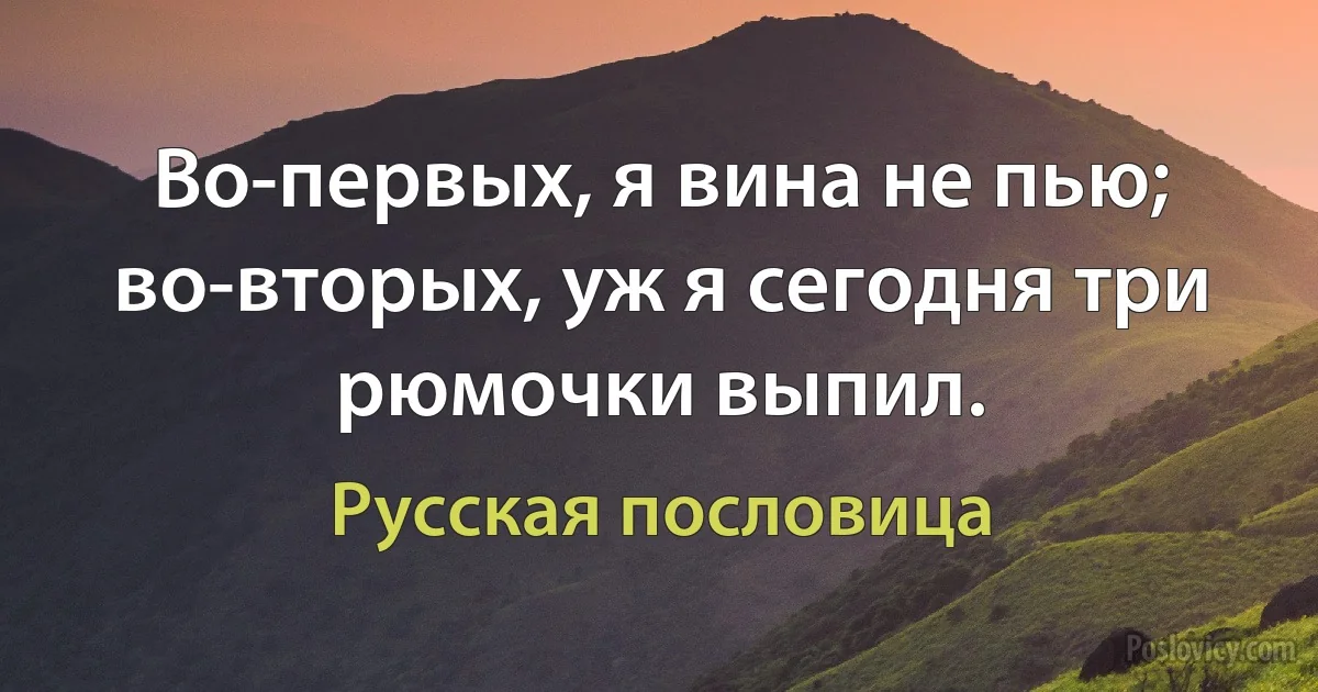 Во-первых, я вина не пью; во-вторых, уж я сегодня три рюмочки выпил. (Русская пословица)