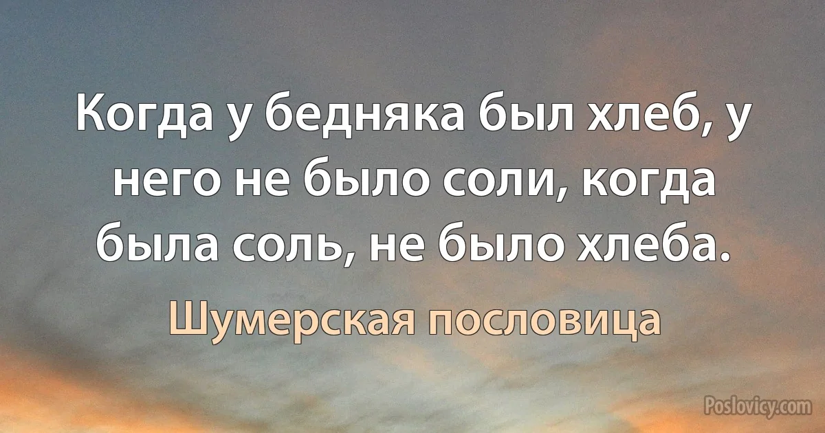 Когда у бедняка был хлеб, у него не было соли, когда была соль, не было хлеба. (Шумерская пословица)