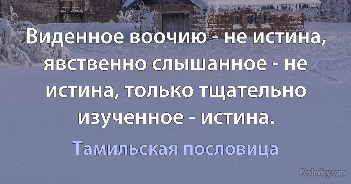 Виденное воочию - не истина, явственно слышанное - не истина, только тщательно изученное - истина. (Тамильская пословица)