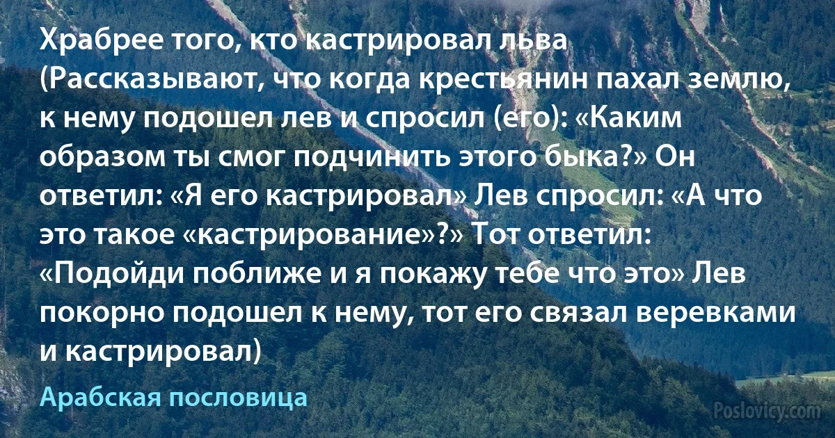 Храбрее того, кто кастрировал льва (Рассказывают, что когда крестьянин пахал землю, к нему подошел лев и спросил (его): «Каким образом ты смог подчинить этого быка?» Он ответил: «Я его кастрировал» Лев спросил: «А что это такое «кастрирование»?» Тот ответил: «Подойди поближе и я покажу тебе что это» Лев покорно подошел к нему, тот его связал веревками и кастрировал) (Арабская пословица)