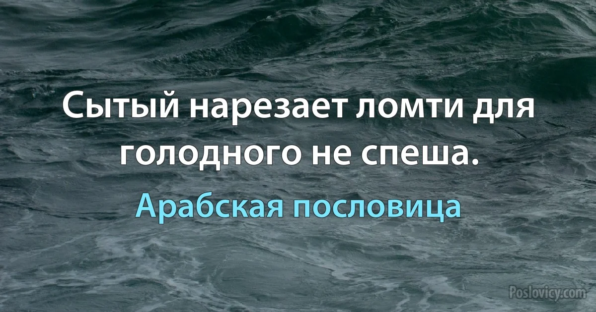 Сытый нарезает ломти для голодного не спеша. (Арабская пословица)