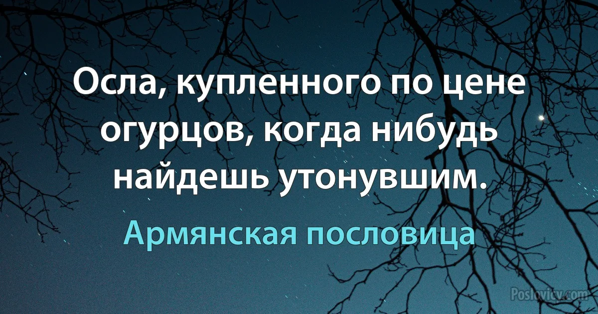 Осла, купленного по цене огурцов, когда нибудь найдешь утонувшим. (Армянская пословица)