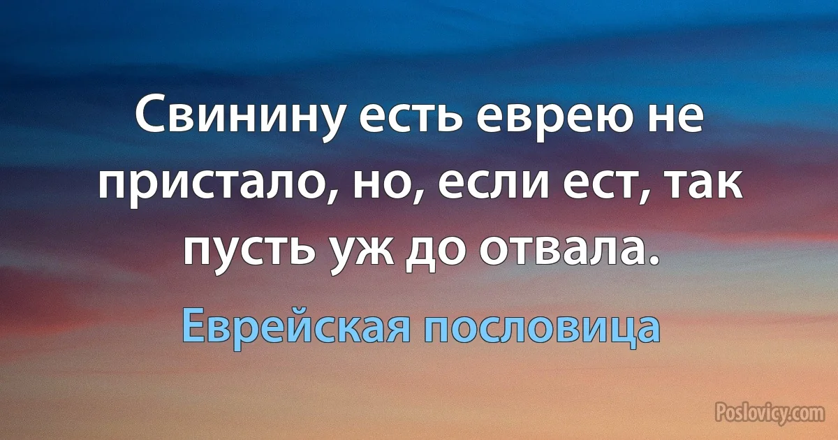 Свинину есть еврею не пристало, но, если ест, так пусть уж до отвала. (Еврейская пословица)